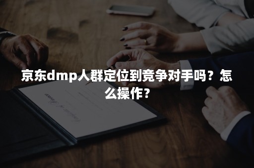 京东dmp人群定位到竞争对手吗?怎么操作? 京东dmp人群定位到竞争对手吗?怎么操作?