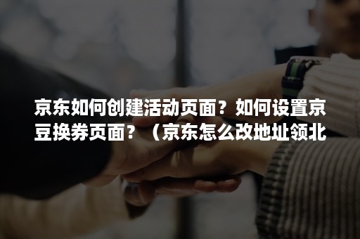 京东如何创建活动页面？如何设置京豆换券页面？（京东怎么改地址领北京消费券）