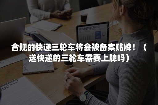 合规的快递三轮车将会被备案贴牌！（送快递的三轮车需要上牌吗）