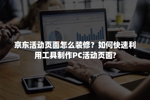 京东活动页面怎么装修？如何快速利用工具制作PC活动页面?