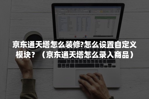 京东通天塔怎么装修?怎么设置自定义模块？（京东通天塔怎么录入商品）