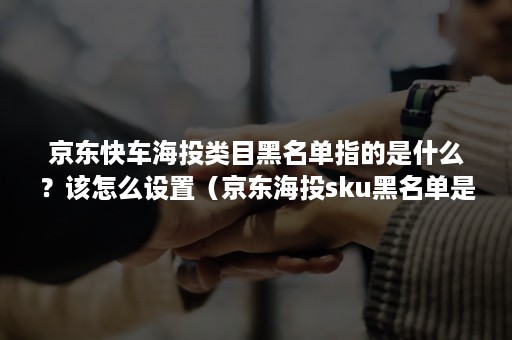 京东快车海投类目黑名单指的是什么？该怎么设置（京东海投sku黑名单是什么意思）