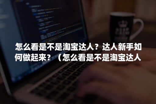 怎么看是不是淘宝达人？达人新手如何做起来？（怎么看是不是淘宝达人?达人新手如何做起来的视频）