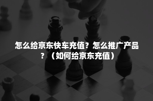 怎么给京东快车充值？怎么推广产品？（如何给京东充值）