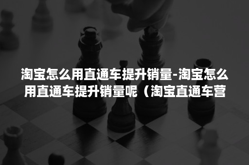 淘宝怎么用直通车提升销量-淘宝怎么用直通车提升销量呢（淘宝直通车营销卖点怎么玩?）