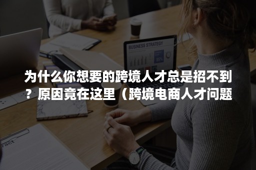 为什么你想要的跨境人才总是招不到？原因竟在这里（跨境电商人才问题）