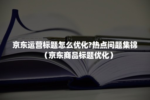 京东运营标题怎么优化?热点问题集锦(京东商品标题优化) 京东运营标题怎么优化?热点问题集锦(京东商品标题优化)