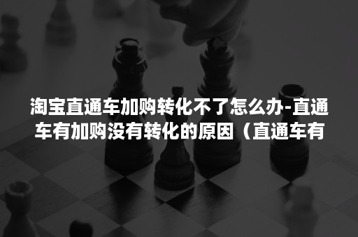 淘宝直通车加购转化不了怎么办-直通车有加购没有转化的原因（直通车有收藏有加购没有转化为什么）