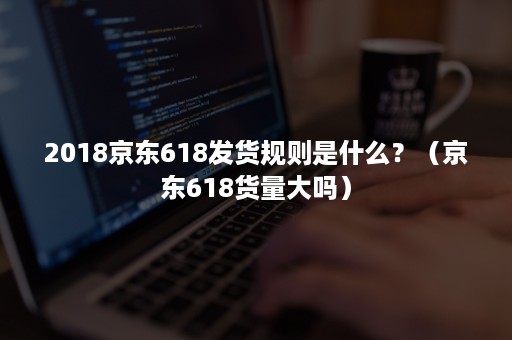 2018京东618发货规则是什么?(京东618货量大吗) 2018京东618发货规则是什么?(京东618货量大吗)