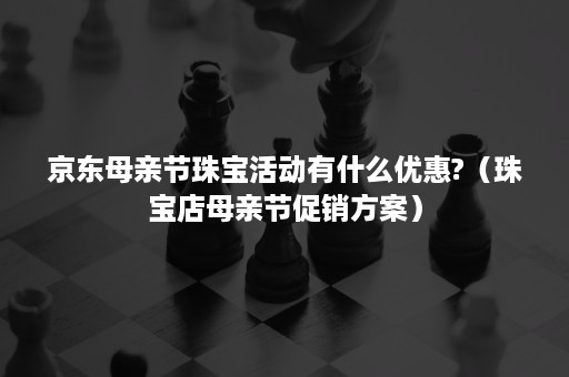 京东母亲节珠宝活动有什么优惠?（珠宝店母亲节促销方案）