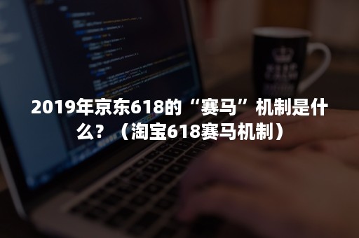 2019年京东618的“赛马”机制是什么？（淘宝618赛马机制）