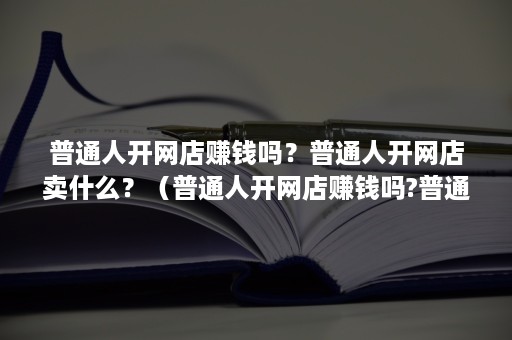 普通人开网店赚钱吗？普通人开网店卖什么？（普通人开网店赚钱吗?普通人开网店卖什么产品）