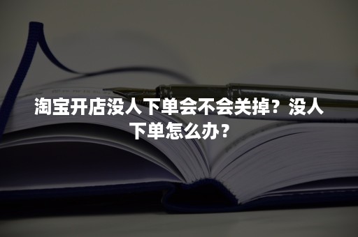 淘宝开店没人下单会不会关掉？没人下单怎么办？