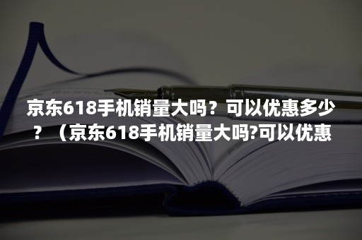 京东618手机销量大吗？可以优惠多少？（京东618手机销量大吗?可以优惠多少钱）