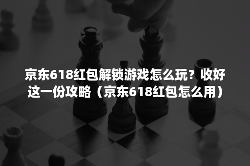 京东618红包解锁游戏怎么玩？收好这一份攻略（京东618红包怎么用）