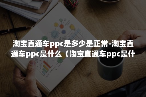 淘宝直通车ppc是多少是正常-淘宝直通车ppc是什么（淘宝直通车ppc是什么意思）