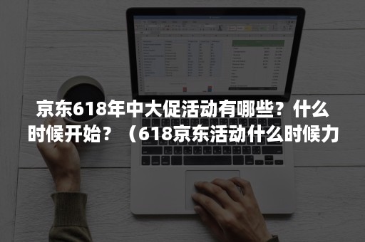 京东618年中大促活动有哪些？什么时候开始？（618京东活动什么时候力度最大）