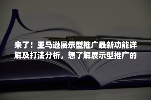 来了！亚马逊展示型推广最新功能详解及打法分析，想了解展示型推广的必看