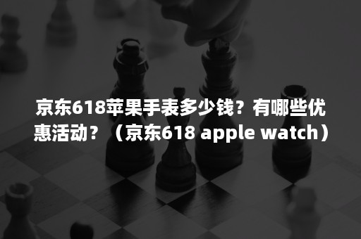 京东618苹果手表多少钱？有哪些优惠活动？（京东618 apple watch）