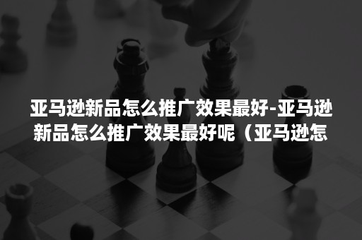亚马逊新品怎么推广效果最好-亚马逊新品怎么推广效果最好呢(亚马逊怎么推广一个新品) 亚马逊新品怎么推广效果最好-亚马逊新品怎么推广效果最好呢(亚马逊怎么推广一个新品)