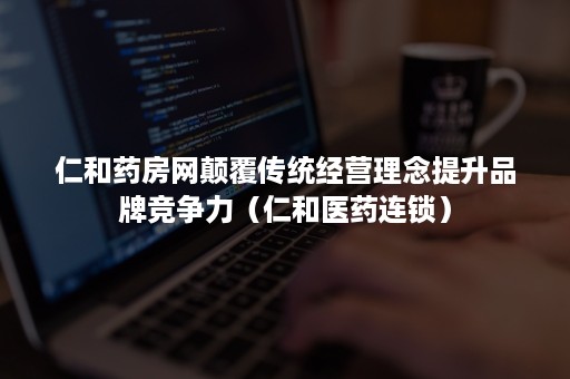仁和药房网颠覆传统经营理念提升品牌竞争力（仁和医药连锁）