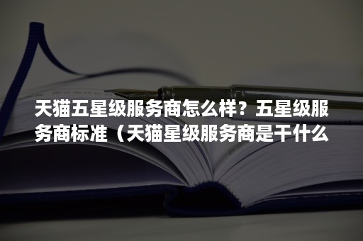 天猫五星级服务商怎么样?五星级服务商标准(天猫星级服务商是干什么的) 天猫五星级服务商怎么样?五星级服务商标准(天猫星级服务商是干什么的)