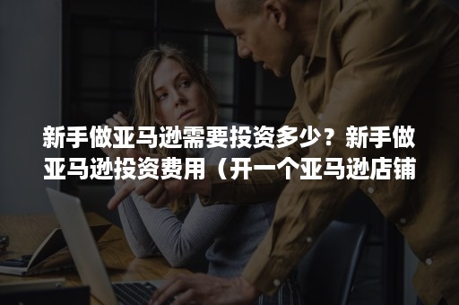 新手做亚马逊需要投资多少?新手做亚马逊投资费用(开一个亚马逊店铺需要投资多少钱) 新手做亚马逊需要投资多少?新手做亚马逊投资费用(开一个亚马逊店铺需要投资多少钱)