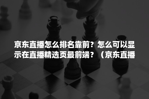 京东直播怎么排名靠前？怎么可以显示在直播精选页最前端？（京东直播数据在哪里看）