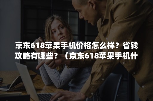 京东618苹果手机价格怎么样？省钱攻略有哪些？（京东618苹果手机什么时候买最划算）