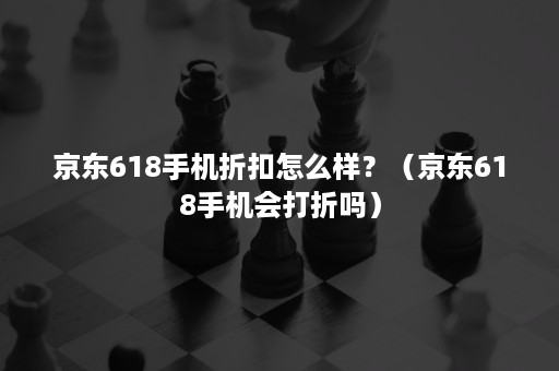 京东618手机折扣怎么样？（京东618手机会打折吗）