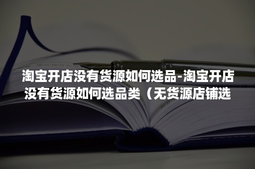 淘宝开店没有货源如何选品-淘宝开店没有货源如何选品类（无货源店铺选择什么类目）