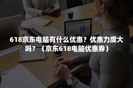 618京东电脑有什么优惠？优惠力度大吗？（京东618电脑优惠券）