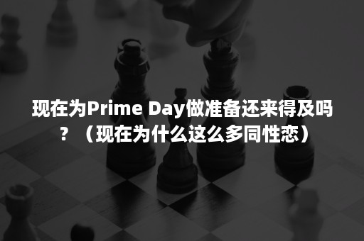 现在为Prime Day做准备还来得及吗？（现在为什么这么多同性恋）