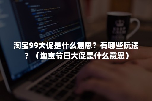 淘宝99大促是什么意思？有哪些玩法？（淘宝节日大促是什么意思）