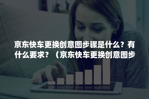 京东快车更换创意图步骤是什么？有什么要求？（京东快车更换创意图步骤是什么?有什么要求嘛）