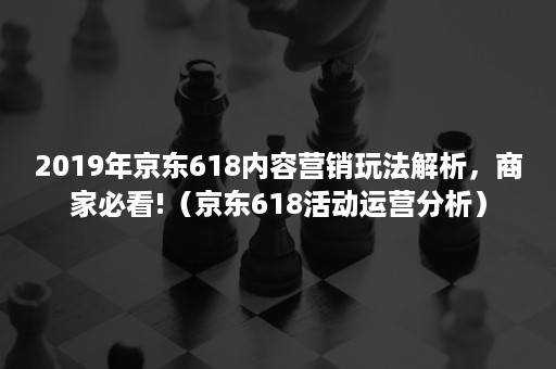 2019年京东618内容营销玩法解析，商家必看!（京东618活动运营分析）