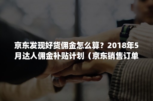 京东发现好货佣金怎么算？2018年5月达人佣金补贴计划（京东销售订单赚佣金）