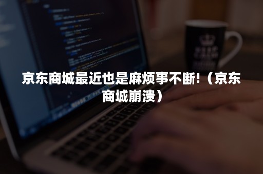 京东商城最近也是麻烦事不断!(京东商城崩溃) 京东商城最近也是麻烦事不断!(京东商城崩溃)