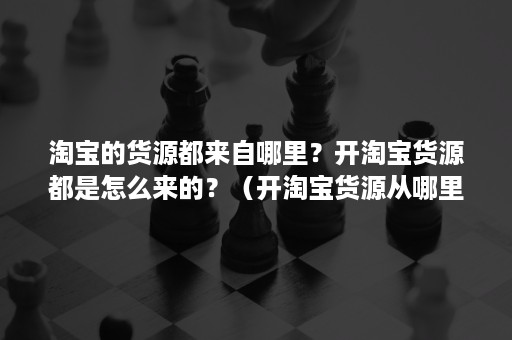 淘宝的货源都来自哪里？开淘宝货源都是怎么来的？（开淘宝货源从哪里来的）