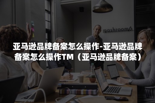 亚马逊品牌备案怎么操作-亚马逊品牌备案怎么操作TM(亚马逊品牌备案) 亚马逊品牌备案怎么操作-亚马逊品牌备案怎么操作TM(亚马逊品牌备案)