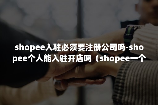 shopee入驻必须要注册公司吗-shopee个人能入驻开店吗（shopee一个公司可以注册多少家店铺）