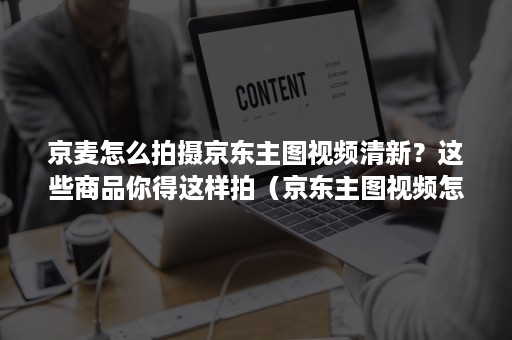 京麦怎么拍摄京东主图视频清新?这些商品你得这样拍(京东主图视频怎么制作) 京麦怎么拍摄京东主图视频清新?这些商品你得这样拍(京东主图视频怎么制作)