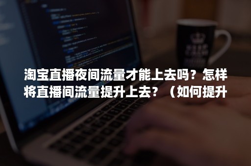 淘宝直播夜间流量才能上去吗？怎样将直播间流量提升上去？（如何提升淘宝直播间流量）