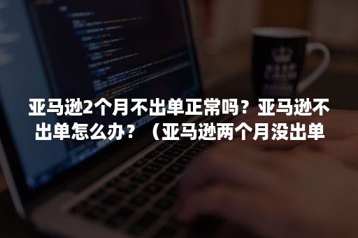 亚马逊2个月不出单正常吗？亚马逊不出单怎么办？（亚马逊两个月没出单正常吗）