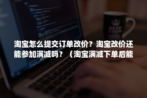 淘宝怎么提交订单改价？淘宝改价还能参加满减吗？（淘宝满减下单后能改价格吗）