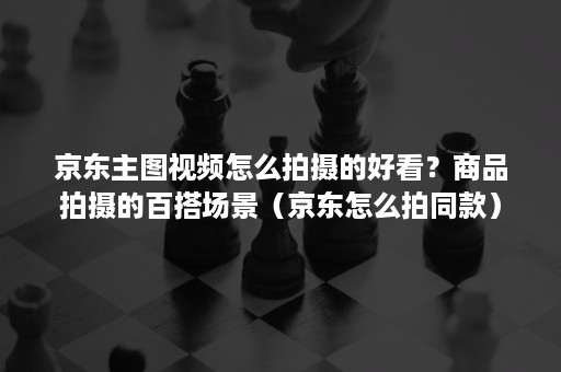 京东主图视频怎么拍摄的好看?商品拍摄的百搭场景(京东怎么拍同款) 京东主图视频怎么拍摄的好看?商品拍摄的百搭场景(京东怎么拍同款)