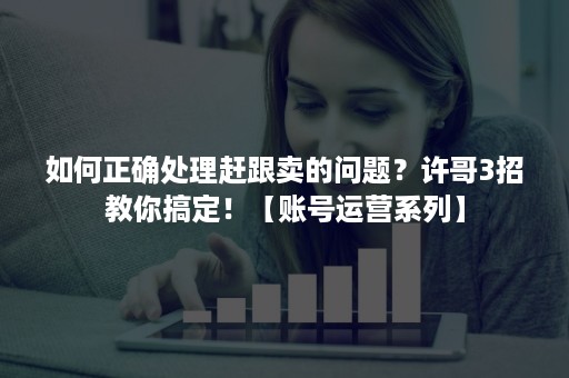 如何正确处理赶跟卖的问题？许哥3招教你搞定！【账号运营系列】