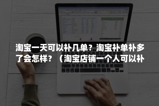 淘宝一天可以补几单？淘宝补单补多了会怎样？（淘宝店铺一个人可以补单几次）