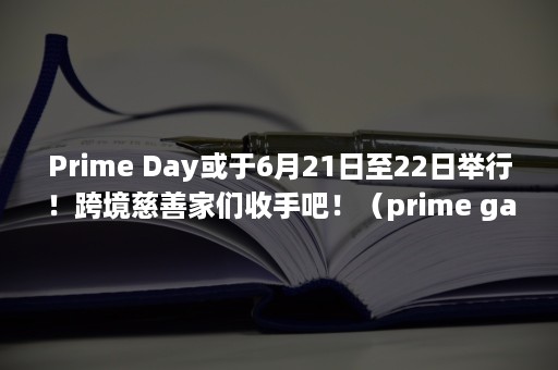 Prime Day或于6月21日至22日举行！跨境慈善家们收手吧！（prime gaming）