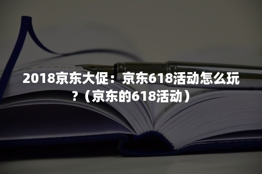 2018京东大促：京东618活动怎么玩?（京东的618活动）